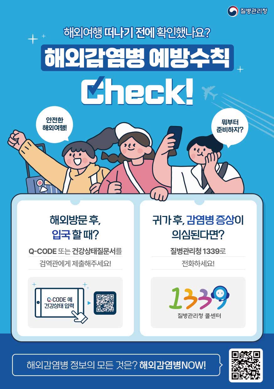 해외여행 떠나기 전에 확인했나요?
해외감염병 예방수칙 Check!
안전한 해외여행!
뭐부터 준비하지?
해외방문 후, 입국 할 때?
Q-CODE 또는 건강상태질문서를 검역관에게 제출해주세요!
Q-CODE에 건강상태 입력
귀가 후, 감염병 증상이 의심된다면?
질병관리청 1339로 전화하세요!
1339 질병관리청 콜센터
해외감염병 정보의 모든 것은? 해외감염병NOW! QR코드 : 해외감염병NOW로 링크 ( http://해외감염병now.kr/nqs/oidnow/main.do)