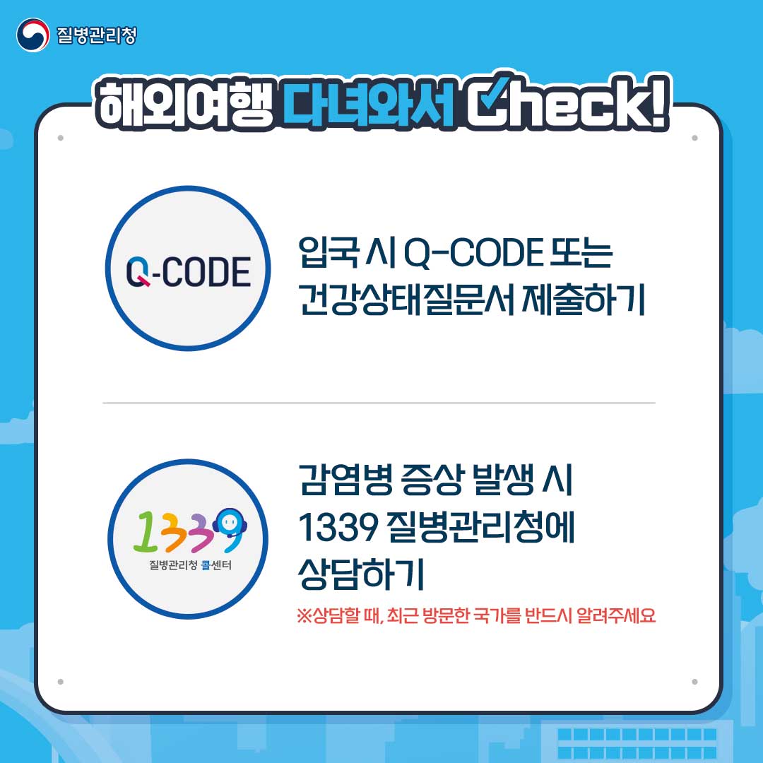 해외여행 다녀와서 Check!
입국 시 Q-CODE 또는 건강상태질문서 제출하기
감염병 증상 발생 시 1339 질병관리청에 상담하기
※상담할 때, 최근 방문한 국가를 반드시 알려주세요