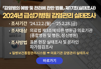 「감염병의 예방 및 관리에 관한 법률」 제17조(실태조사)

2024년 급성기병원 감염관리 실태조사
- 조사기간 : ‘24.12.2.(월)∼‘25.2.28.(금)
- 조사대상 :의료법 제3조에 따른 병원급 의료기관 (종합병원 및 병원, 정신병원)
- 조사방법 : 표본 현장 실태조사 및 온라인 자가점검조사
*질병보건통합관리시스템 →  의료기관 감염관리 실태조사
바로가기